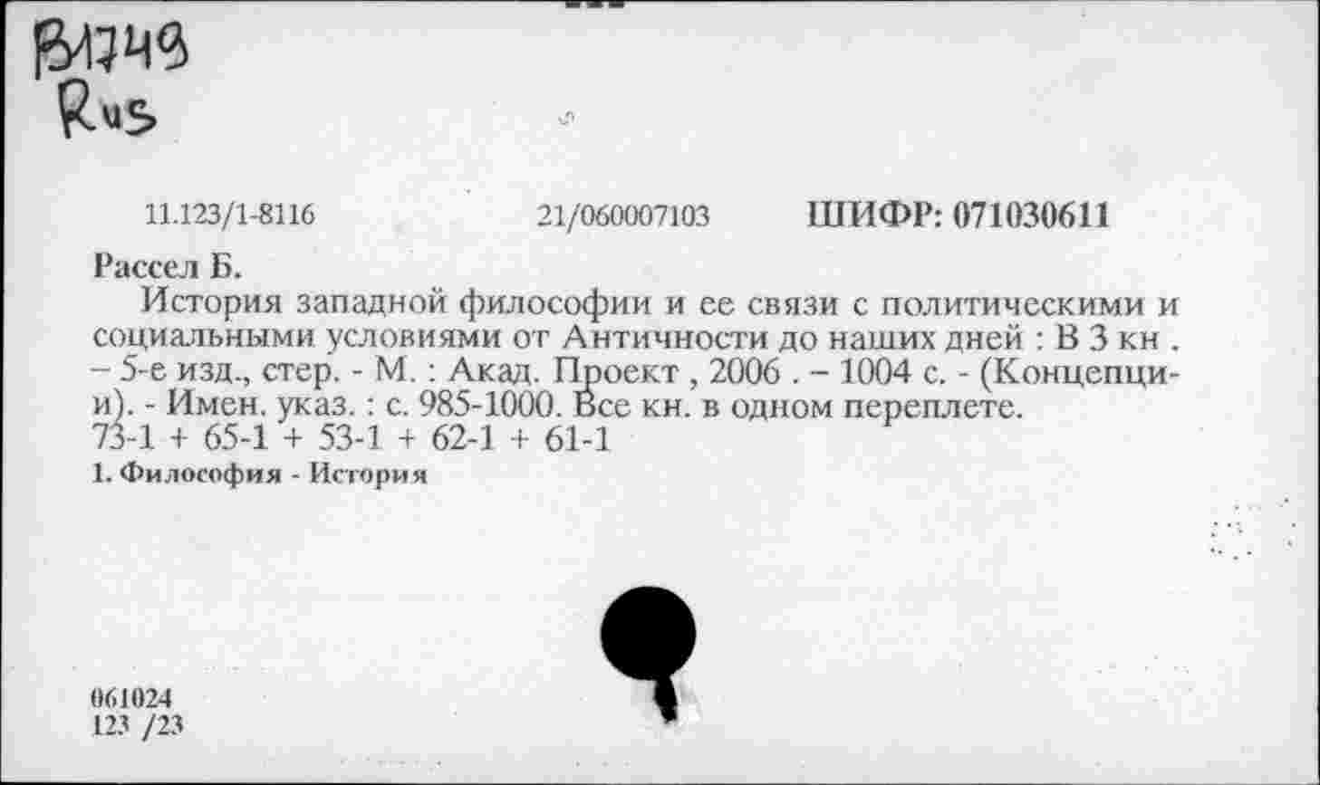 ﻿11.123/1-8116
21/060007103
ШИФР: 071030611
Рассел Б.
История западной философии и ее связи с политическими и социальными условиями от Античности до наших дней : В 3 кн . - 5-е изд., стер. - М.: Акад. Проект , 2006 . - 1004 с. - (Концепци-и). - Имен. указ.: с. 985-1000. Все кн. в одном переплете.
73-1 + 65-1 + 53-1 + 62-1 + 61-1
1. Философия - История
061024
123 /23